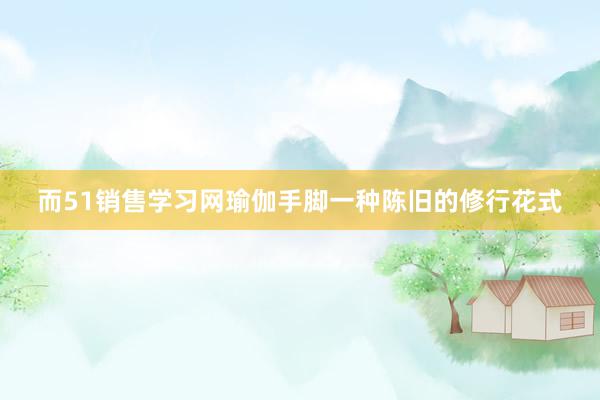 而51销售学习网瑜伽手脚一种陈旧的修行花式
